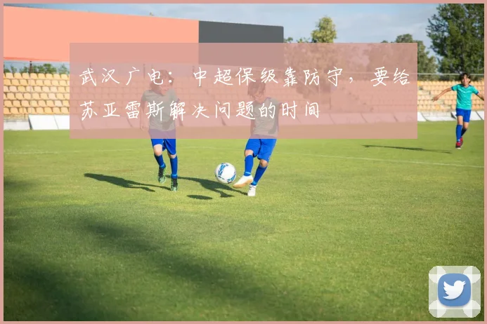 武汉广电：中超保级靠防守，要给苏亚雷斯解决问题的时间