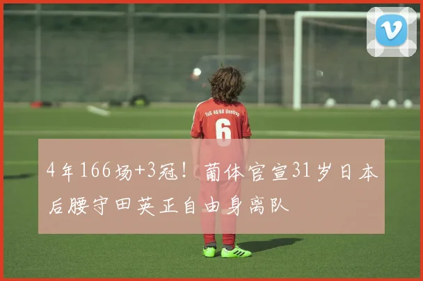 4年166场+3冠！葡体官宣31岁日本后腰守田英正自由身离队